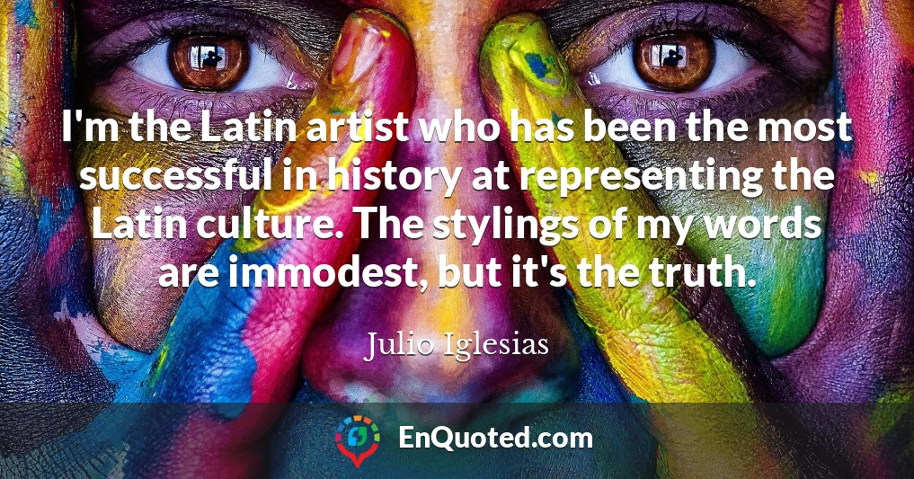I'm the Latin artist who has been the most successful in history at representing the Latin culture. The stylings of my words are immodest, but it's the truth.