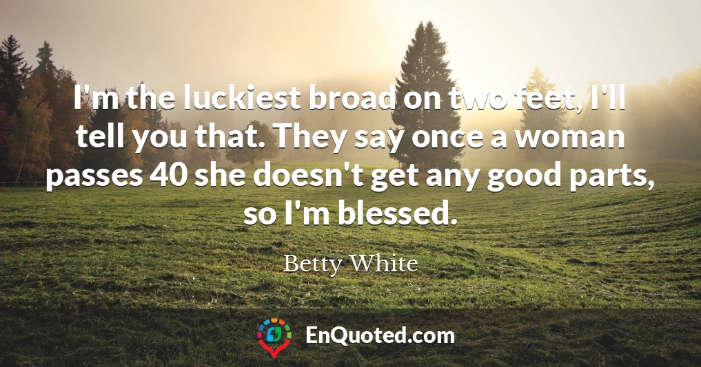 I'm the luckiest broad on two feet, I'll tell you that. They say once a woman passes 40 she doesn't get any good parts, so I'm blessed.