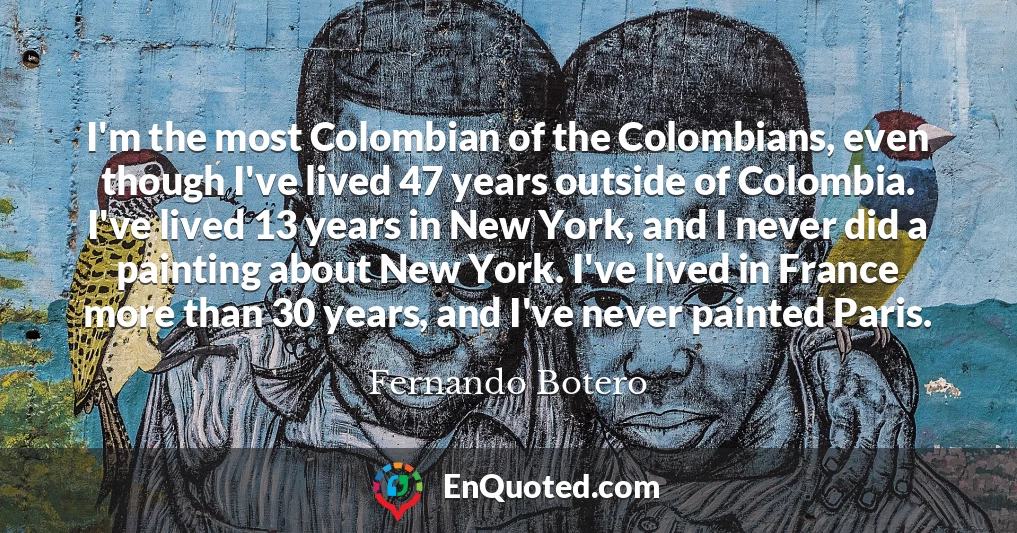 I'm the most Colombian of the Colombians, even though I've lived 47 years outside of Colombia. I've lived 13 years in New York, and I never did a painting about New York. I've lived in France more than 30 years, and I've never painted Paris.