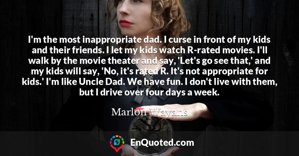 I'm the most inappropriate dad. I curse in front of my kids and their friends. I let my kids watch R-rated movies. I'll walk by the movie theater and say, 'Let's go see that,' and my kids will say, 'No, it's rated R. It's not appropriate for kids.' I'm like Uncle Dad. We have fun. I don't live with them, but I drive over four days a week.
