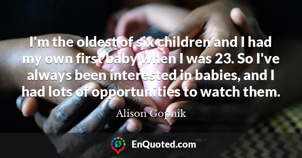 I'm the oldest of six children and I had my own first baby when I was 23. So I've always been interested in babies, and I had lots of opportunities to watch them.