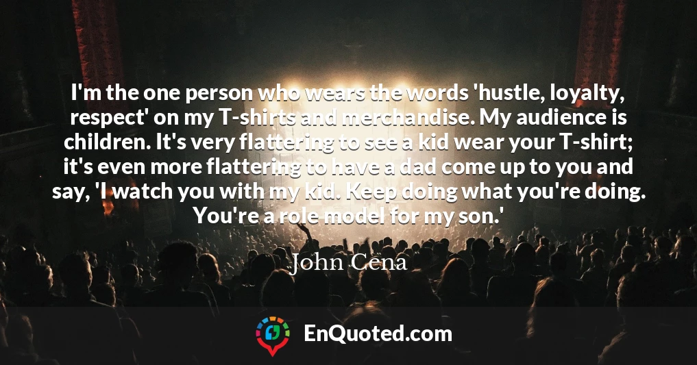 I'm the one person who wears the words 'hustle, loyalty, respect' on my T-shirts and merchandise. My audience is children. It's very flattering to see a kid wear your T-shirt; it's even more flattering to have a dad come up to you and say, 'I watch you with my kid. Keep doing what you're doing. You're a role model for my son.'