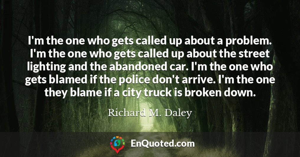 I'm the one who gets called up about a problem. I'm the one who gets called up about the street lighting and the abandoned car. I'm the one who gets blamed if the police don't arrive. I'm the one they blame if a city truck is broken down.