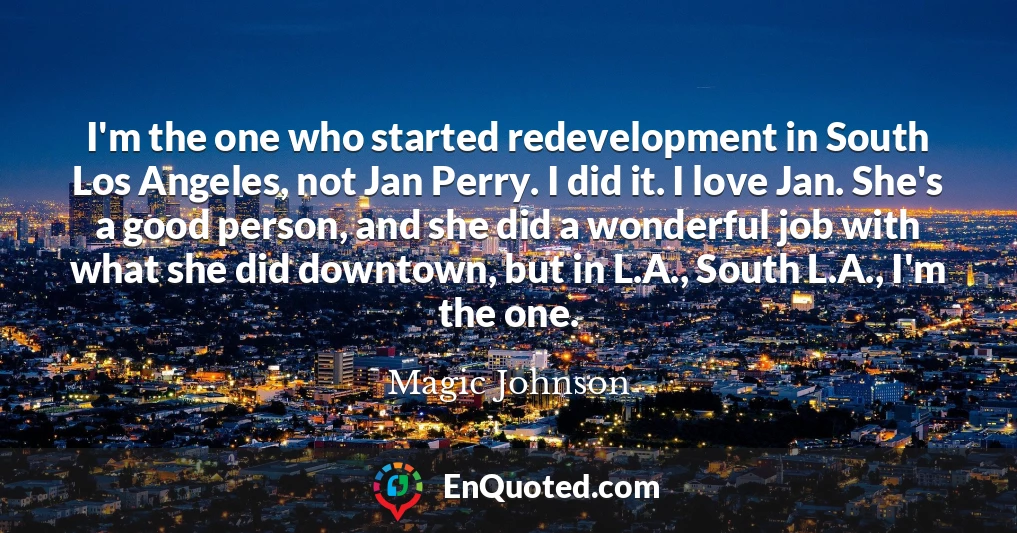 I'm the one who started redevelopment in South Los Angeles, not Jan Perry. I did it. I love Jan. She's a good person, and she did a wonderful job with what she did downtown, but in L.A., South L.A., I'm the one.
