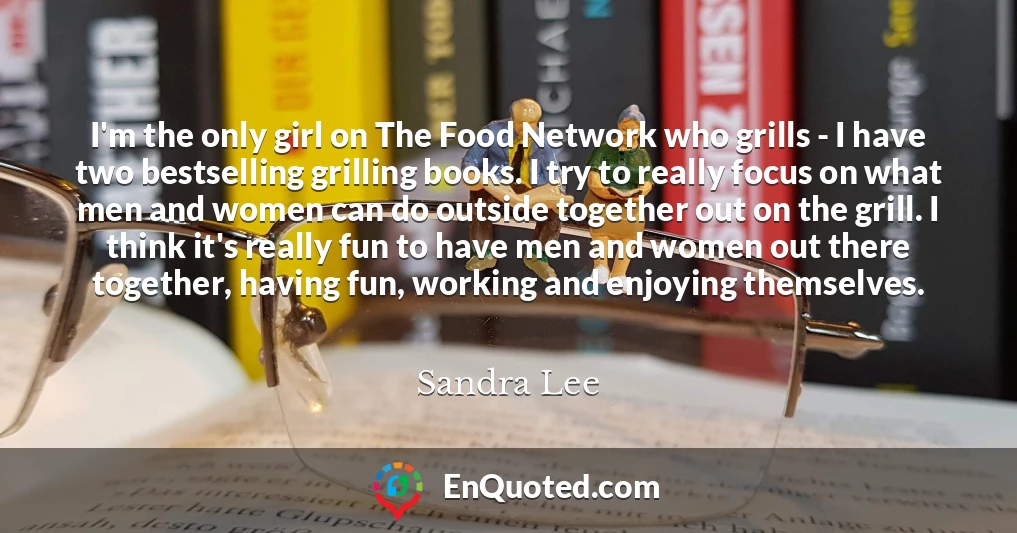I'm the only girl on The Food Network who grills - I have two bestselling grilling books. I try to really focus on what men and women can do outside together out on the grill. I think it's really fun to have men and women out there together, having fun, working and enjoying themselves.