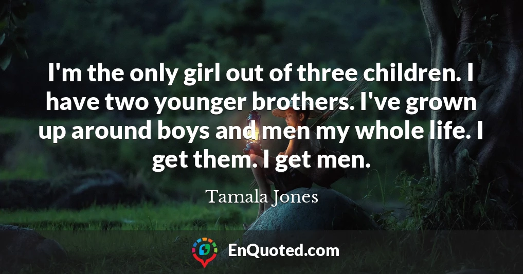 I'm the only girl out of three children. I have two younger brothers. I've grown up around boys and men my whole life. I get them. I get men.