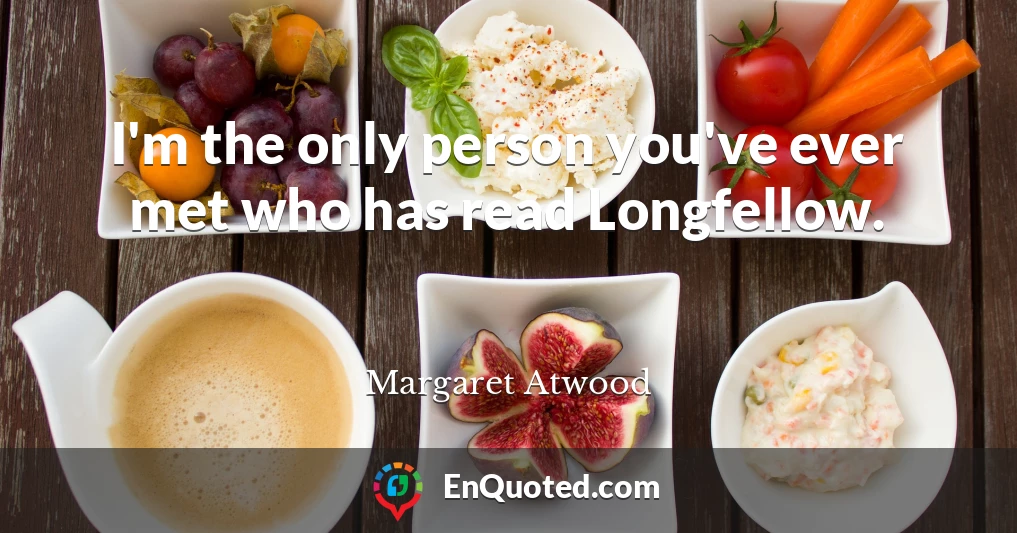 I'm the only person you've ever met who has read Longfellow.