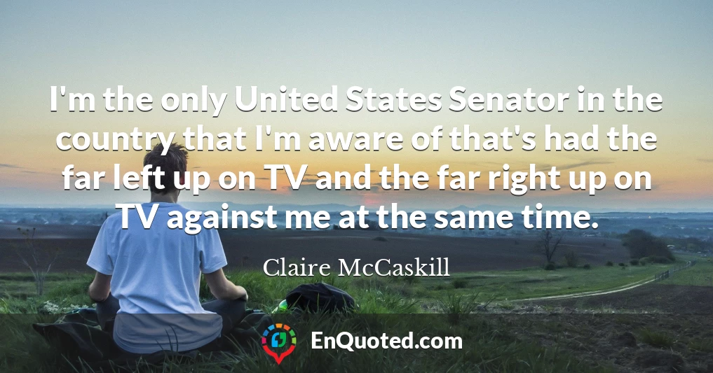 I'm the only United States Senator in the country that I'm aware of that's had the far left up on TV and the far right up on TV against me at the same time.