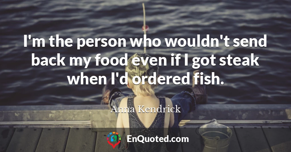 I'm the person who wouldn't send back my food even if I got steak when I'd ordered fish.