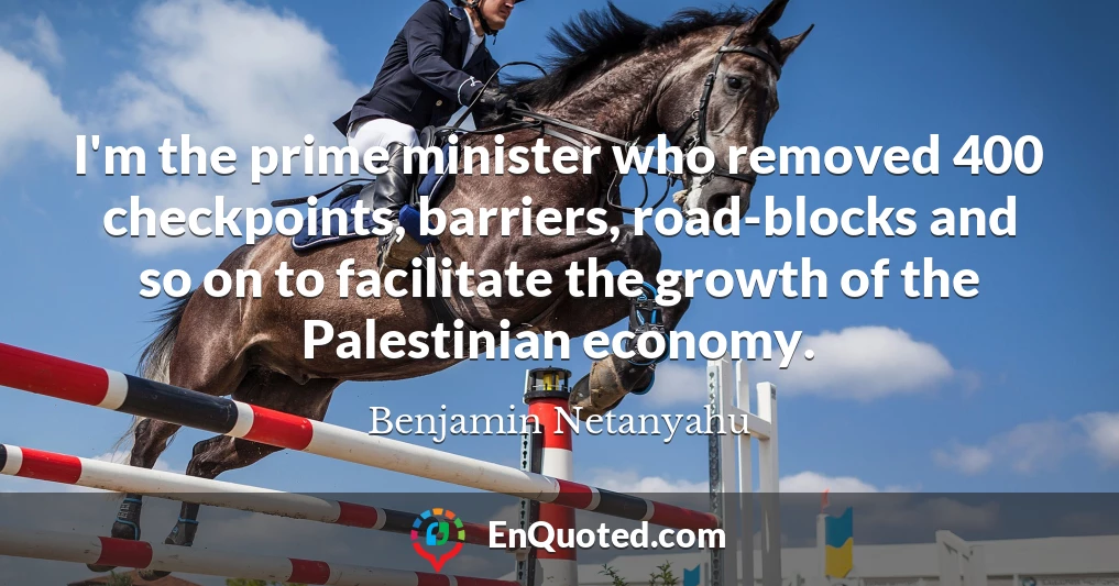 I'm the prime minister who removed 400 checkpoints, barriers, road-blocks and so on to facilitate the growth of the Palestinian economy.