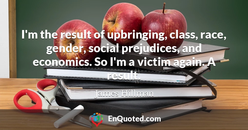 I'm the result of upbringing, class, race, gender, social prejudices, and economics. So I'm a victim again. A result.