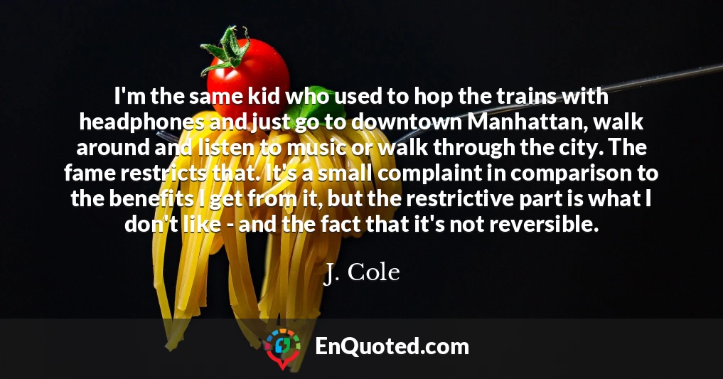 I'm the same kid who used to hop the trains with headphones and just go to downtown Manhattan, walk around and listen to music or walk through the city. The fame restricts that. It's a small complaint in comparison to the benefits I get from it, but the restrictive part is what I don't like - and the fact that it's not reversible.
