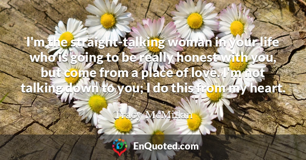 I'm the straight-talking woman in your life who is going to be really honest with you, but come from a place of love. I'm not talking down to you; I do this from my heart.