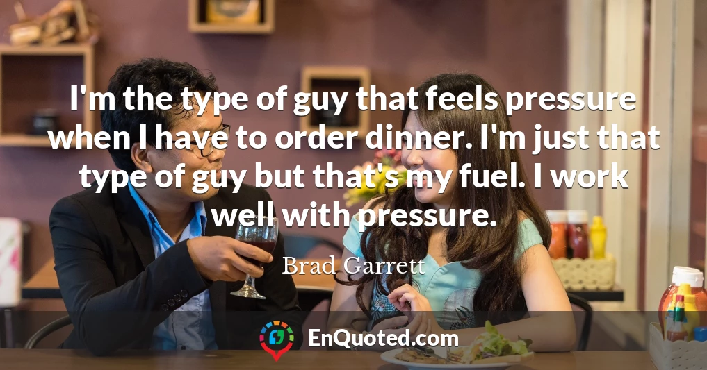 I'm the type of guy that feels pressure when I have to order dinner. I'm just that type of guy but that's my fuel. I work well with pressure.