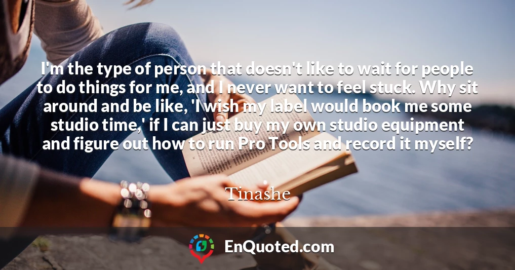 I'm the type of person that doesn't like to wait for people to do things for me, and I never want to feel stuck. Why sit around and be like, 'I wish my label would book me some studio time,' if I can just buy my own studio equipment and figure out how to run Pro Tools and record it myself?