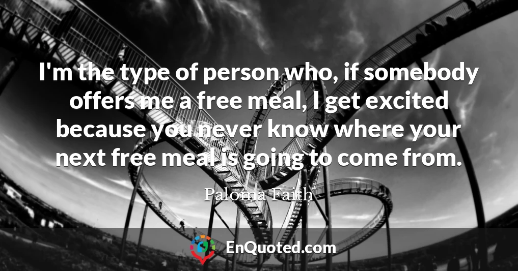 I'm the type of person who, if somebody offers me a free meal, I get excited because you never know where your next free meal is going to come from.