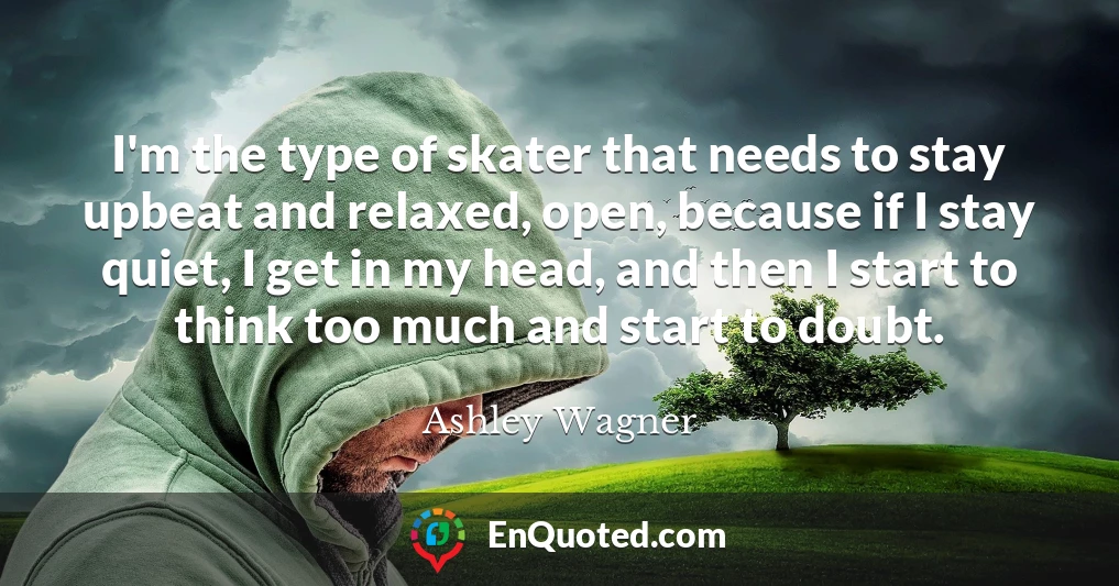 I'm the type of skater that needs to stay upbeat and relaxed, open, because if I stay quiet, I get in my head, and then I start to think too much and start to doubt.