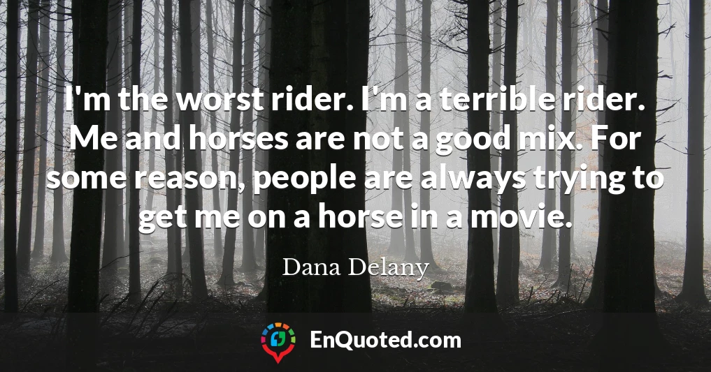 I'm the worst rider. I'm a terrible rider. Me and horses are not a good mix. For some reason, people are always trying to get me on a horse in a movie.