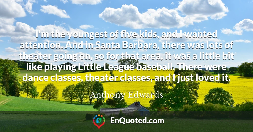 I'm the youngest of five kids, and I wanted attention. And in Santa Barbara, there was lots of theater going on, so for that area, it was a little bit like playing Little League baseball. There were dance classes, theater classes, and I just loved it.