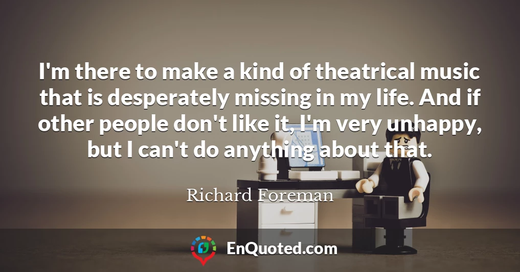 I'm there to make a kind of theatrical music that is desperately missing in my life. And if other people don't like it, I'm very unhappy, but I can't do anything about that.