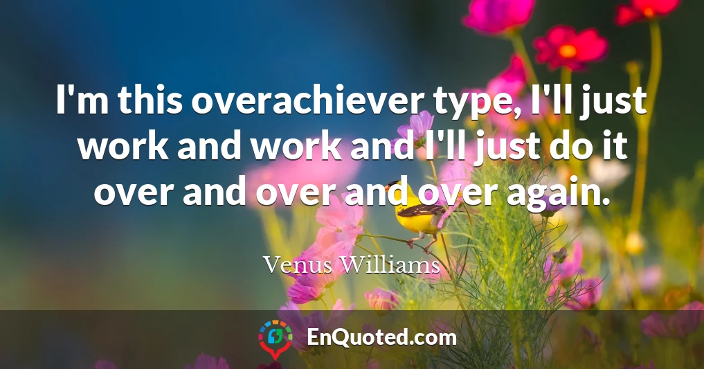I'm this overachiever type, I'll just work and work and I'll just do it over and over and over again.