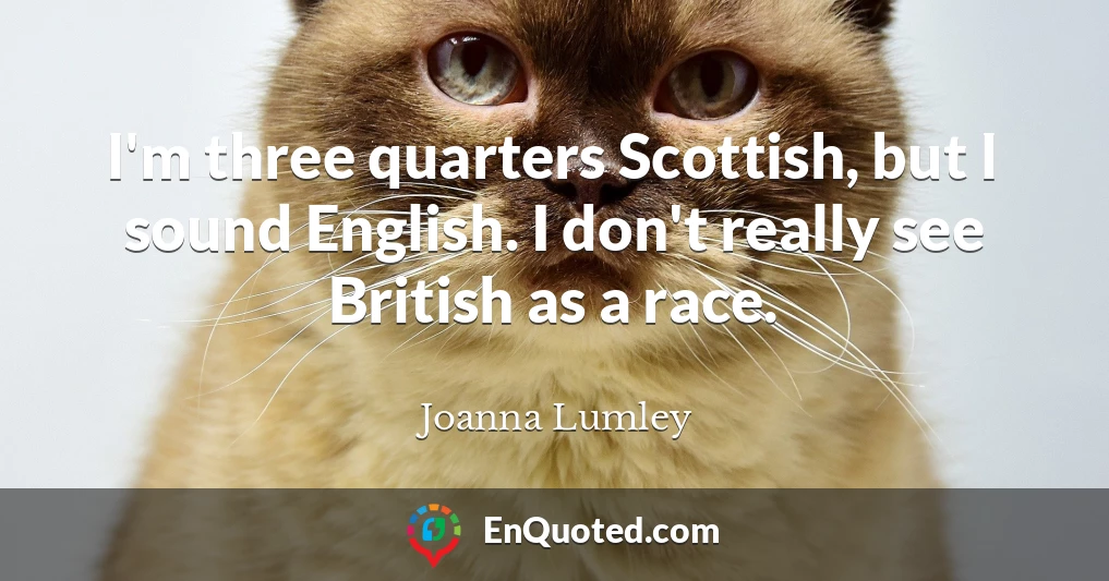 I'm three quarters Scottish, but I sound English. I don't really see British as a race.