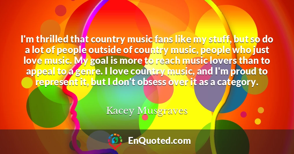 I'm thrilled that country music fans like my stuff, but so do a lot of people outside of country music, people who just love music. My goal is more to reach music lovers than to appeal to a genre. I love country music, and I'm proud to represent it, but I don't obsess over it as a category.