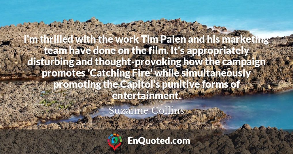 I'm thrilled with the work Tim Palen and his marketing team have done on the film. It's appropriately disturbing and thought-provoking how the campaign promotes 'Catching Fire' while simultaneously promoting the Capitol's punitive forms of entertainment.