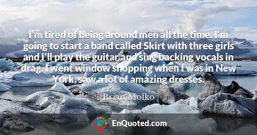 I'm tired of being around men all the time. I'm going to start a band called Skirt with three girls and I'll play the guitar and sing backing vocals in drag. I went window shopping when I was in New York, saw a lot of amazing dresses.