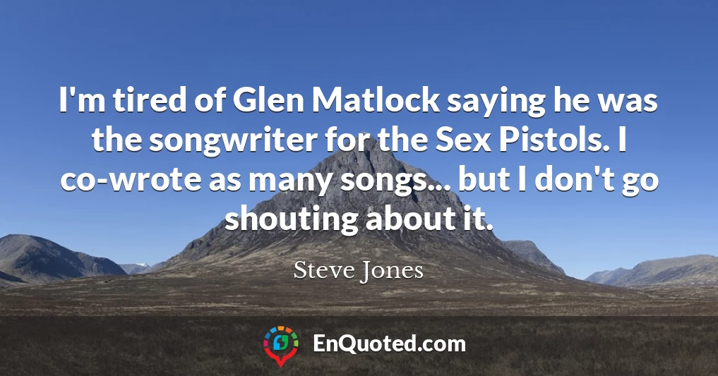 I'm tired of Glen Matlock saying he was the songwriter for the Sex Pistols. I co-wrote as many songs... but I don't go shouting about it.