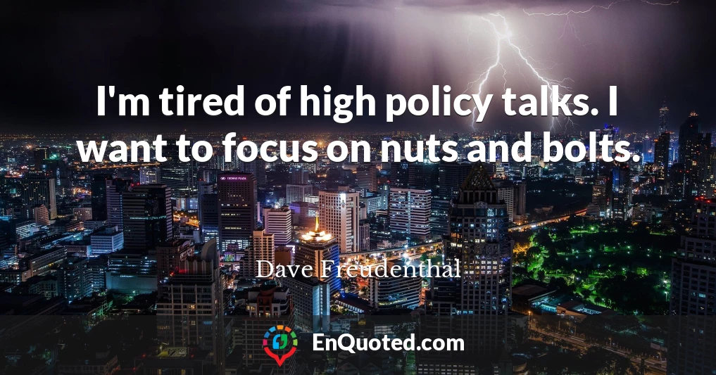 I'm tired of high policy talks. I want to focus on nuts and bolts.