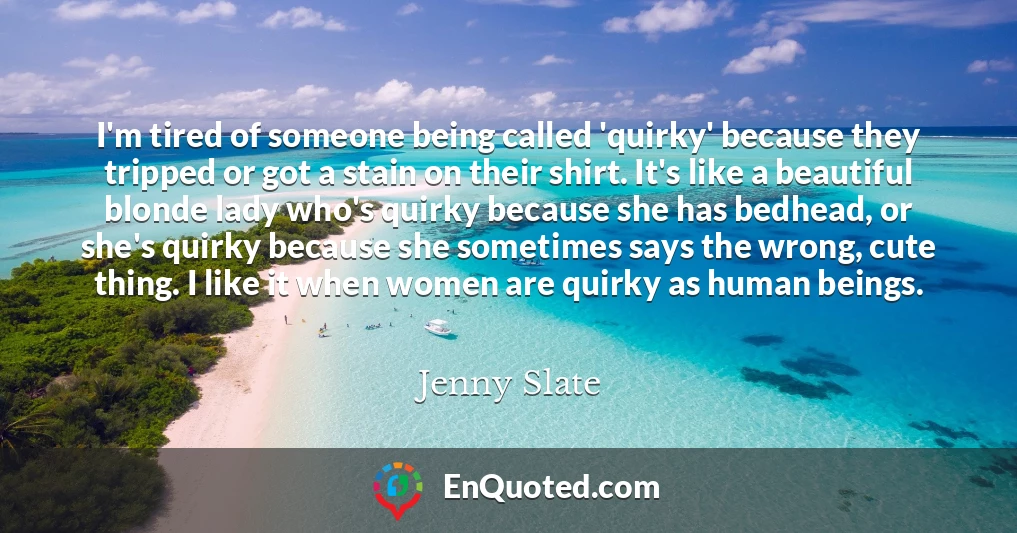I'm tired of someone being called 'quirky' because they tripped or got a stain on their shirt. It's like a beautiful blonde lady who's quirky because she has bedhead, or she's quirky because she sometimes says the wrong, cute thing. I like it when women are quirky as human beings.