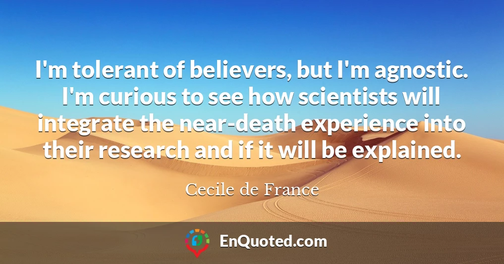 I'm tolerant of believers, but I'm agnostic. I'm curious to see how scientists will integrate the near-death experience into their research and if it will be explained.