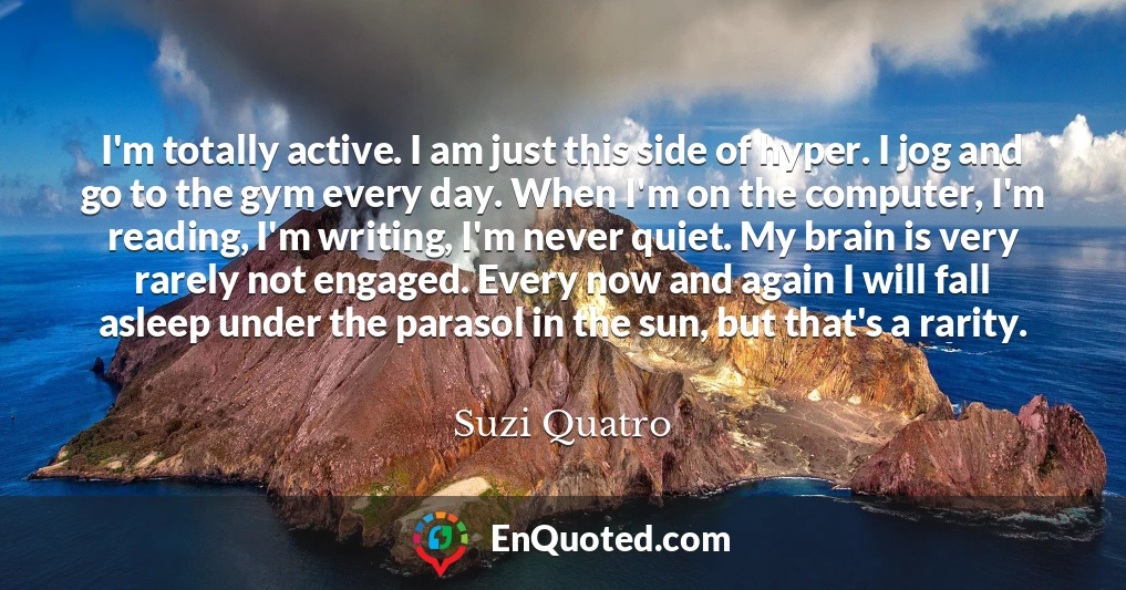 I'm totally active. I am just this side of hyper. I jog and go to the gym every day. When I'm on the computer, I'm reading, I'm writing, I'm never quiet. My brain is very rarely not engaged. Every now and again I will fall asleep under the parasol in the sun, but that's a rarity.