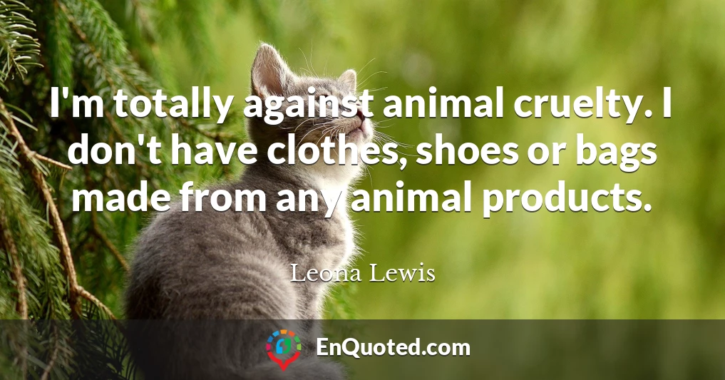 I'm totally against animal cruelty. I don't have clothes, shoes or bags made from any animal products.