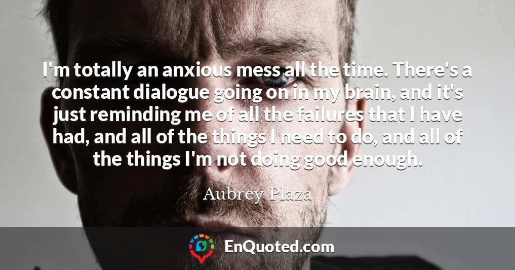 I'm totally an anxious mess all the time. There's a constant dialogue going on in my brain, and it's just reminding me of all the failures that I have had, and all of the things I need to do, and all of the things I'm not doing good enough.