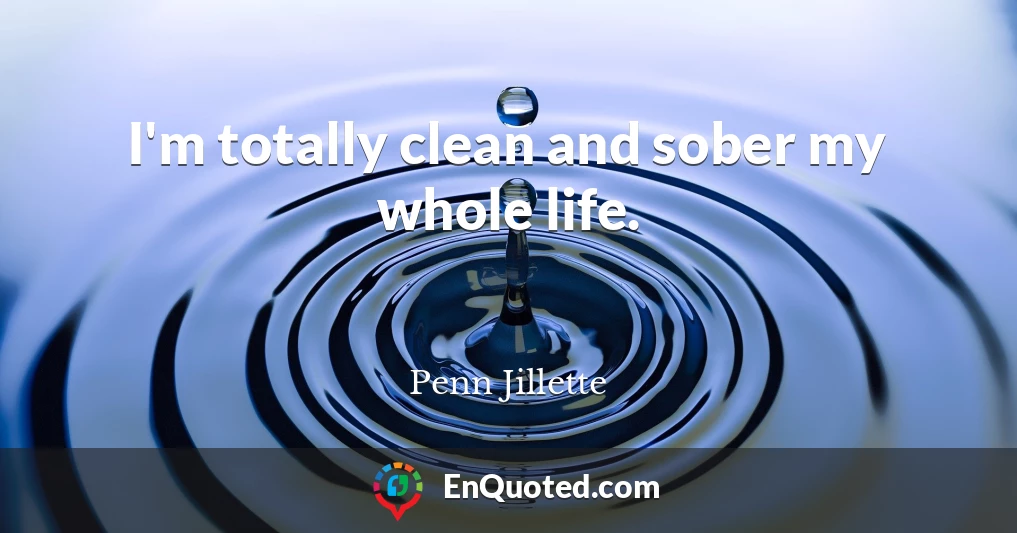 I'm totally clean and sober my whole life.