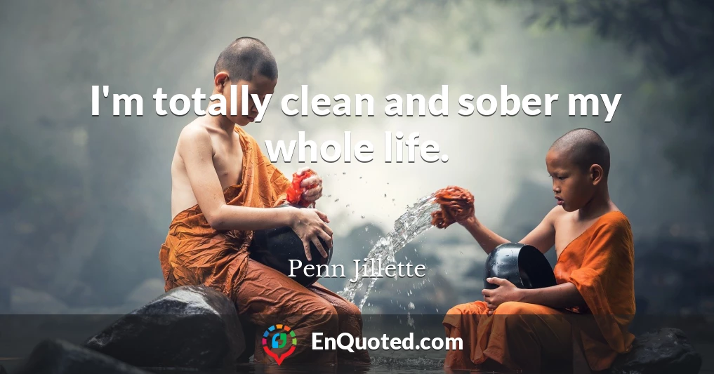 I'm totally clean and sober my whole life.