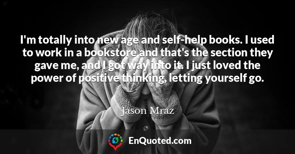 I'm totally into new age and self-help books. I used to work in a bookstore and that's the section they gave me, and I got way into it. I just loved the power of positive thinking, letting yourself go.