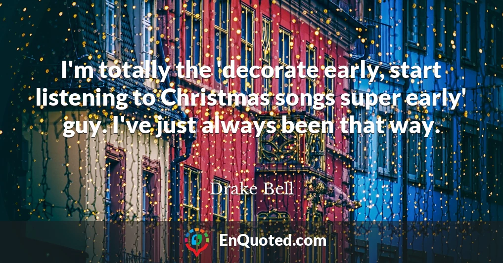 I'm totally the 'decorate early, start listening to Christmas songs super early' guy. I've just always been that way.