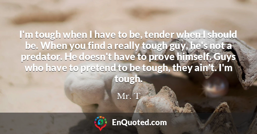 I'm tough when I have to be, tender when I should be. When you find a really tough guy, he's not a predator. He doesn't have to prove himself. Guys who have to pretend to be tough, they ain't. I'm tough.