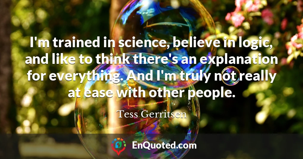 I'm trained in science, believe in logic, and like to think there's an explanation for everything. And I'm truly not really at ease with other people.