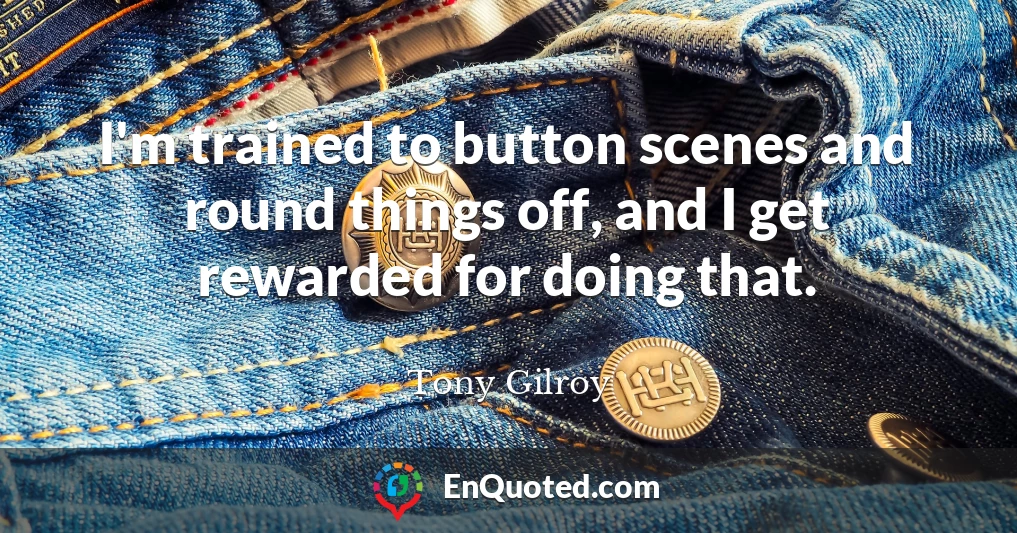 I'm trained to button scenes and round things off, and I get rewarded for doing that.