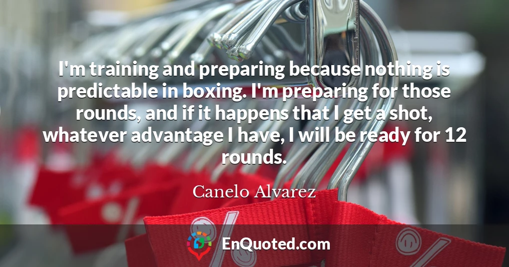I'm training and preparing because nothing is predictable in boxing. I'm preparing for those rounds, and if it happens that I get a shot, whatever advantage I have, I will be ready for 12 rounds.