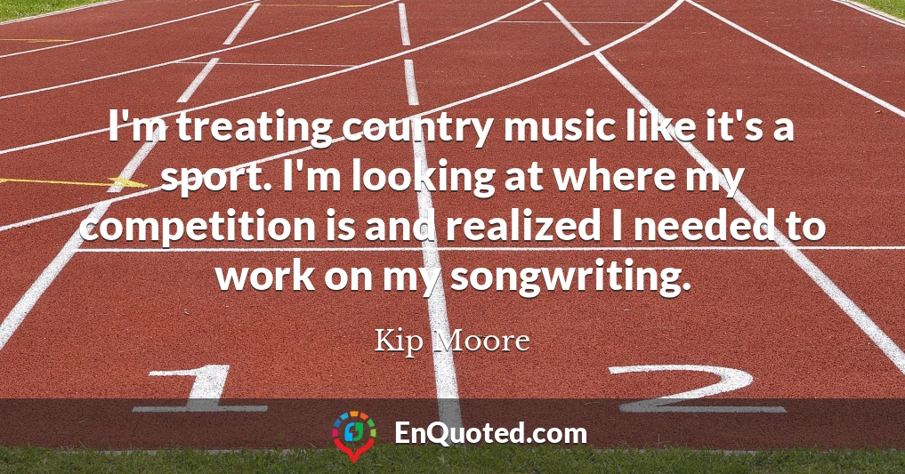 I'm treating country music like it's a sport. I'm looking at where my competition is and realized I needed to work on my songwriting.