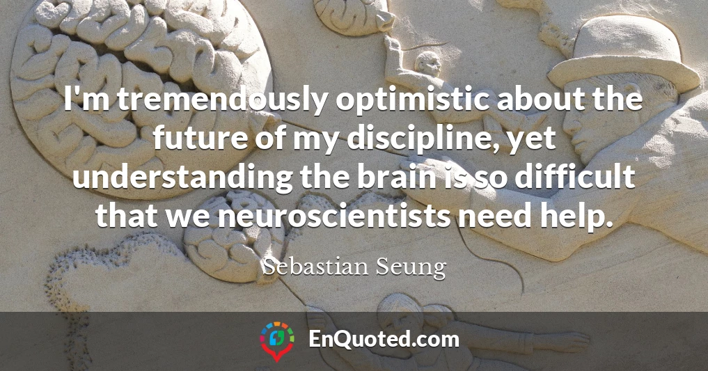 I'm tremendously optimistic about the future of my discipline, yet understanding the brain is so difficult that we neuroscientists need help.