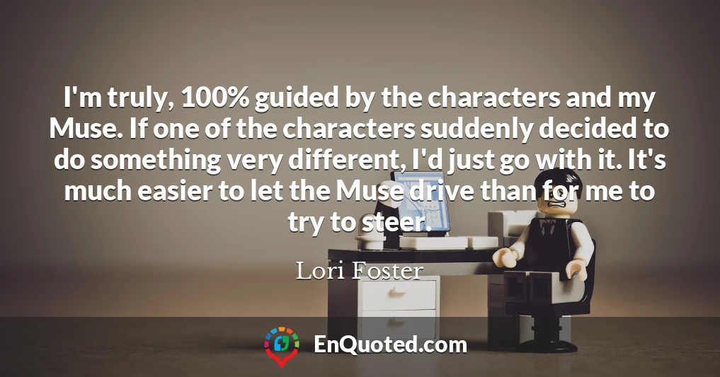 I'm truly, 100% guided by the characters and my Muse. If one of the characters suddenly decided to do something very different, I'd just go with it. It's much easier to let the Muse drive than for me to try to steer.