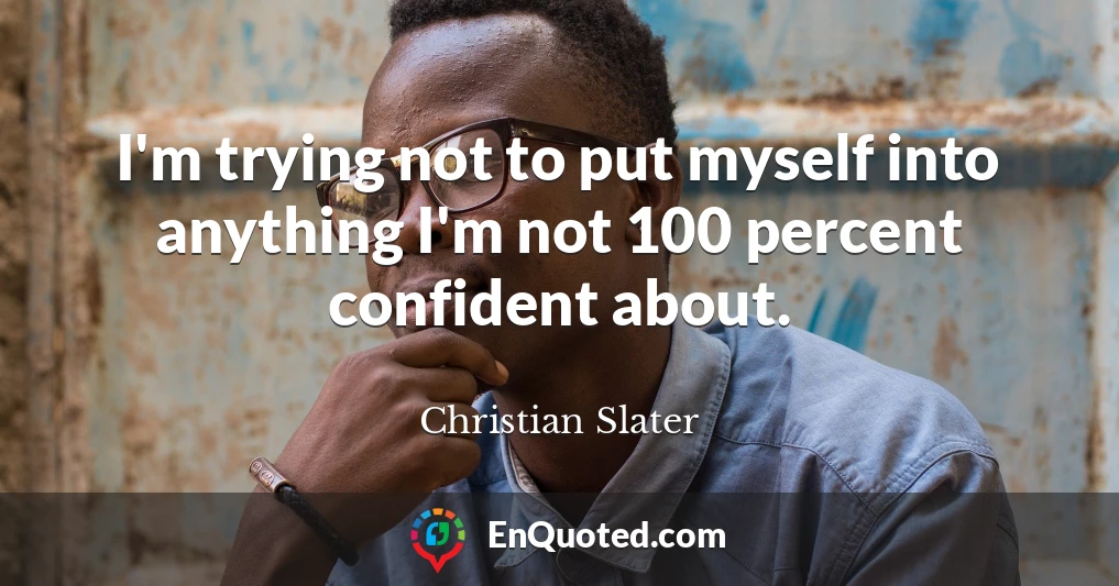 I'm trying not to put myself into anything I'm not 100 percent confident about.