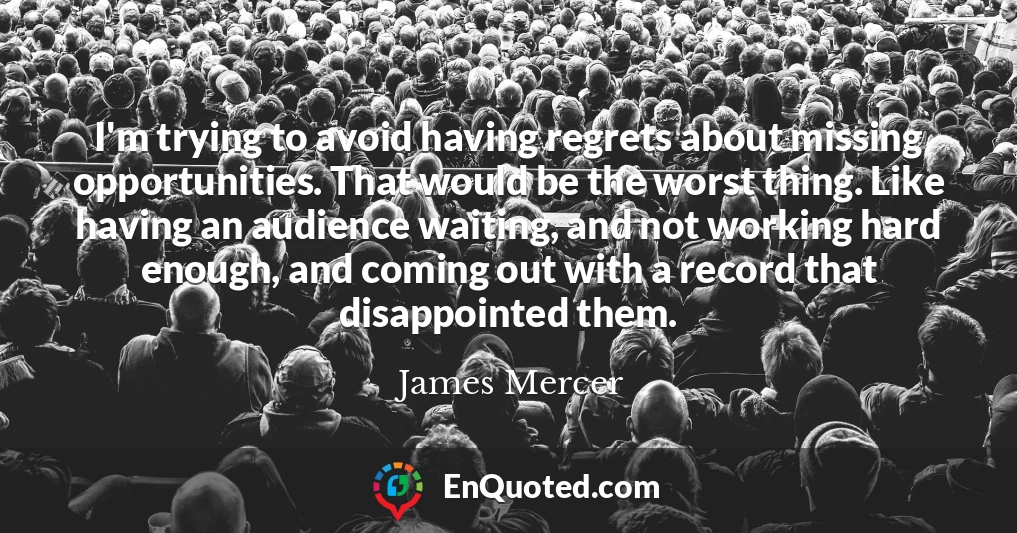 I'm trying to avoid having regrets about missing opportunities. That would be the worst thing. Like having an audience waiting, and not working hard enough, and coming out with a record that disappointed them.