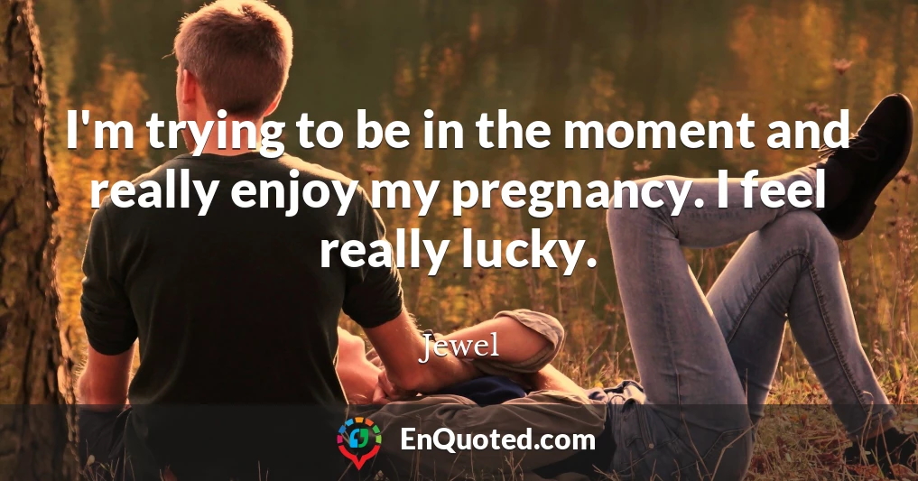 I'm trying to be in the moment and really enjoy my pregnancy. I feel really lucky.